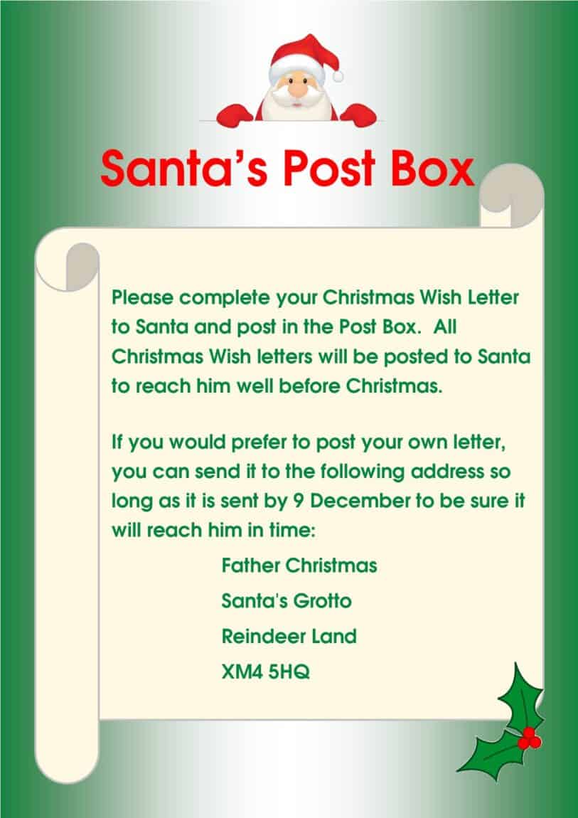 Please complete your Christmas Wish Letter to Santa and post in the Post Box. All Christmas Wish letters will be posted to Santa to reach him well before Christmas. If you would prefer to post your own letter, you can send it to the following address so long as it is sent by 9 December to be sure it will reach him in time: Father Christmas, Santa's Grotto, Reindeer Land XM4 5HQ